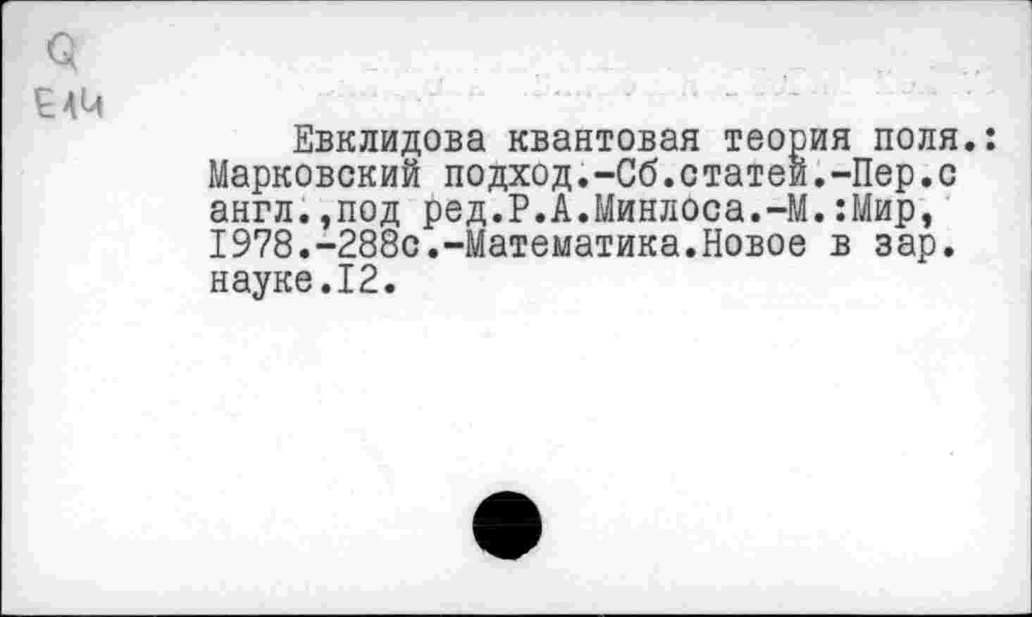 ﻿3
Евклидова квантовая теория поля.: Марковский подход.-Сб.статей.-Пер.с англ.,под ред.Р.А.Минлоса.-М.:Мир, 1978.-288с.-Математика.Новое в зар. науке.12.